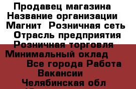 Продавец магазина › Название организации ­ Магнит, Розничная сеть › Отрасль предприятия ­ Розничная торговля › Минимальный оклад ­ 12 000 - Все города Работа » Вакансии   . Челябинская обл.,Южноуральск г.